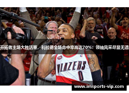 开拓者主场大胜活塞，利拉德全场命中率高达70%：领袖风采尽显无遗
