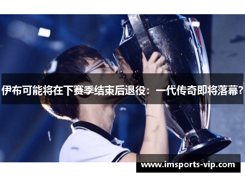 伊布可能将在下赛季结束后退役：一代传奇即将落幕？